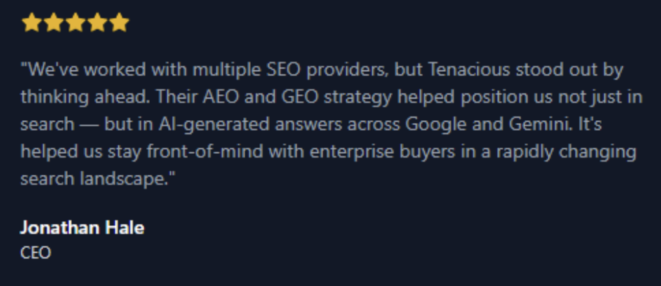 Five-star testimonial from Jonathan Hale, CEO, praising Tenacious for their forward-thinking AEO and GEO SEO strategies that positioned their company in AI-generated search results on platforms like Google and Gemini, helping them stay visible to enterprise buyers.